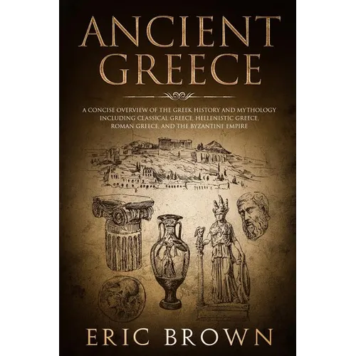 Ancient Greece: A Concise Overview of the Greek History and Mythology Including Classical Greece, Hellenistic Greece, Roman Greece and The Byzantine E