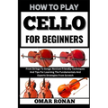 How to play cello for beginners: From Strings To Songs: Novices-Friendly Techniques And Tips For Learning The Fundamentals And Experts Strategies From