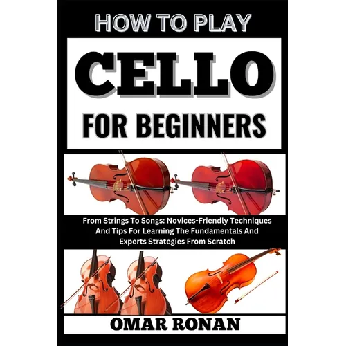 How to play cello for beginners: From Strings To Songs: Novices-Friendly Techniques And Tips For Learning The Fundamentals And Experts Strategies From