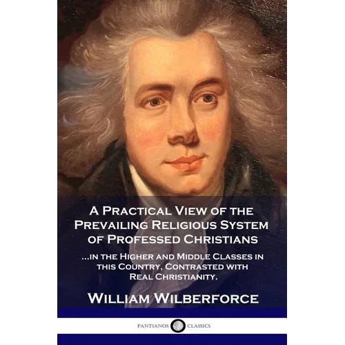 A Practical View of the Prevailing Religious System: ...of Professed Christians in the Higher and Middle Classes in this Country, Contrasted with Real