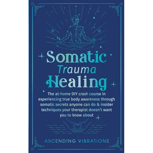 Somatic Trauma Healing: The At-Home DIY Crash Course in Experiencing True Body Awareness Through Somatic Secrets Anyone Can Do & Insider Techniques Yo