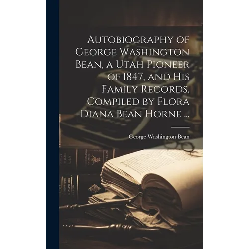 Autobiography of George Washington Bean, a Utah Pioneer of 1847, and His Family Records, Compiled by Flora Diana Bean Horne ...