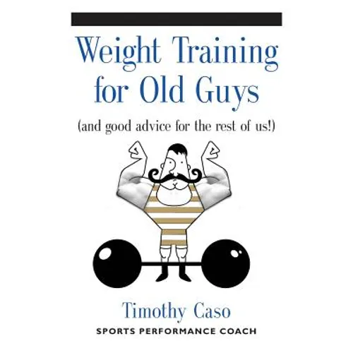 Weight Training for Old Guys: A Practical Guide for the Over-Fifty Crowd (And Good Advice for the Rest of Us!)