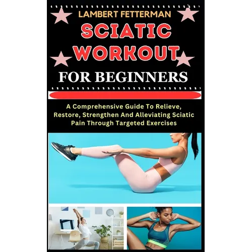 Sciatic Workout for Beginners: A Comprehensive Guide To Relieve, Restore, Strengthen And Alleviating Sciatic Pain Through Targeted Exercises