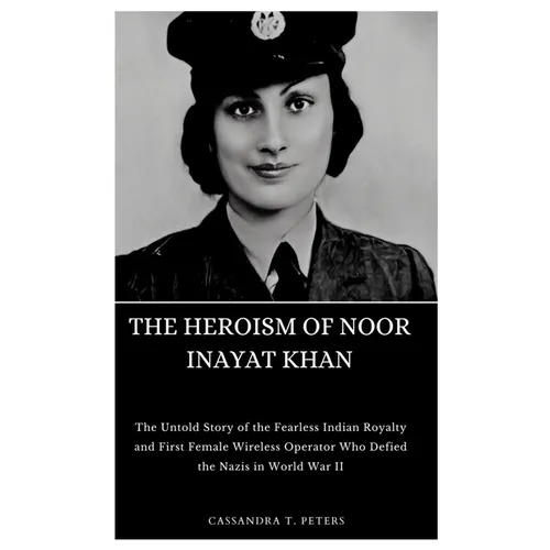 The Heroism of Noor Inayat Khan: The Untold Story of the Fearless Indian Royalty and First Female Wireless Operator Who Defied the Nazis in World War