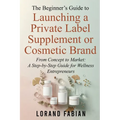 The Beginner's Guide to Launching a Private Label Supplement or Cosmetic Brand: From Concept to Market: a Step-By-Step Guide for Wellness Entrepreneur