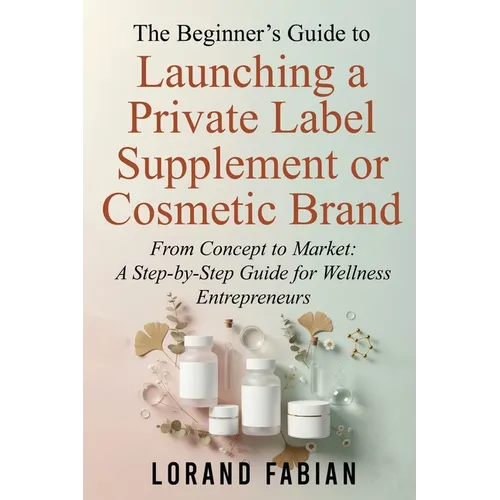 The Beginner's Guide to Launching a Private Label Supplement or Cosmetic Brand: From Concept to Market: a Step-By-Step Guide for Wellness Entrepreneur