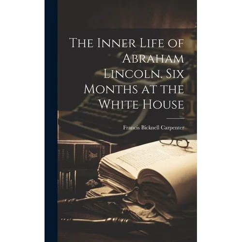 The Inner Life of Abraham Lincoln. Six Months at the White House