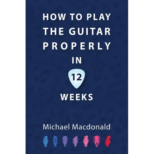 How To Play The Guitar Properly In 12 Weeks: The Definitive Starter Book