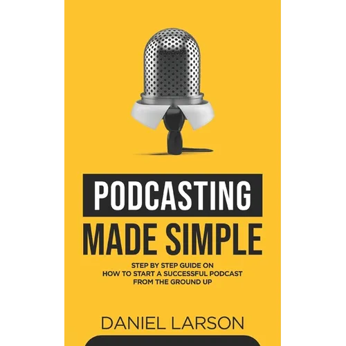 Podcasting Made Simple: The Step by Step Guide on How to Start a Successful Podcast from the Ground up