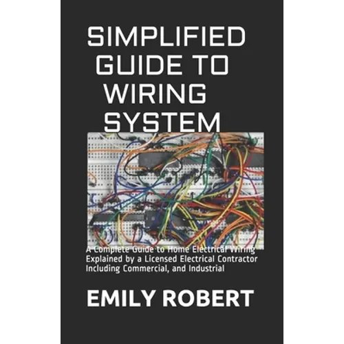 Simplified Guide to Wiring System: A Complete Guide to Home Electrical Wiring Explained by a Licensed Electrical Contractor Including Commercial, and