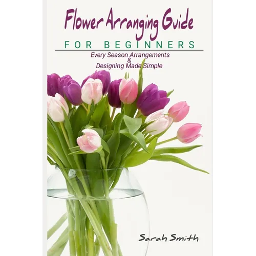 Flower Arranging Guide For Beginners: Every Season Arrangements And Designing Made Simple