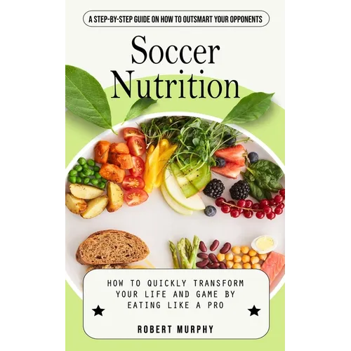Soccer Nutrition: A Step-by-step Guide on How to Outsmart Your Opponents (How to Quickly Transform Your Life and Game by Eating Like a Pro)