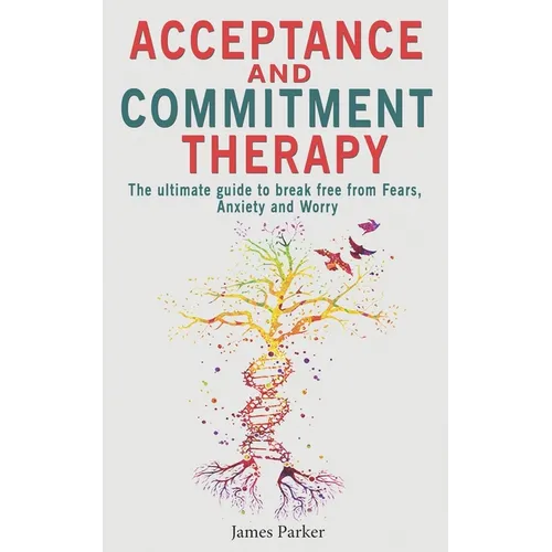 Acceptance and Commitment Therapy: The Ultimate Guide to Break Free from Fears, Anxiety and Worry