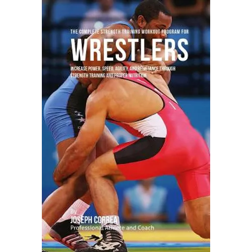 The Complete Strength Training Workout Program for Wrestlers: Increase power, speed, agility, and resistance through strength training and proper nutr