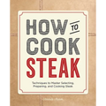 How to Cook Steak: Techniques to Master Selecting, Preparing, and Cooking Steak