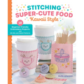 Stitching Super-Cute Food Kawaii Style: 18 Beginner-Friendly Embroidery Projects and 140 Mix-And-Match Patterns