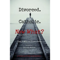 Divorced. Catholic. Now What?: Navigating Life After Divorce