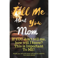 Tell Me about You Mom: If You Don't Tell Me, Who Will? This Is Important to Me! People You Will Never Know Will Want to Read This. Your Future Family!