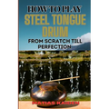 How to Play Steel Tongue Drum from Scratch Till Perfection: Comprehensive Beginner's Guide To Learning, Practicing, And Perfecting Techniques And Song