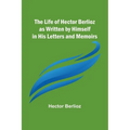 The Life of Hector Berlioz as Written by Himself in His Letters and Memoirs