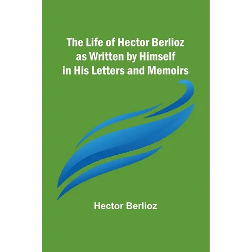 The Life of Hector Berlioz as Written by Himself in His Letters and Memoirs