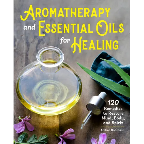Aromatherapy and Essential Oils for Healing: 120 Remedies to Restore Mind, Body, and Spirit