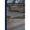 A Short Dictionary of Architecture, Including Some Common Building Terms