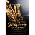 Saxophone for Beginners: A Comprehensive Beginner's Guide to Learn the Realms of Saxophone Basics, Music and Songs