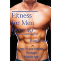 Fitness for Men Over 40: Stay Fit and Healthy Through Middle Age