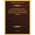 The Irish Ritual of Craft Freemasonry as Worked Under Warrant of The Grand Lodge of Ireland