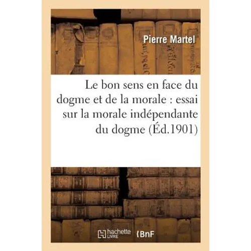 Le Bon Sens En Face Du Dogme Et de la Morale: Essai Sur La Morale Indépendante Du Dogme