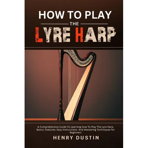 How to Play the Lyre Harp: A Comprehensive Guide To Learning how To Play The Lyre Harp. Basics, Features, Easy Instructions, And Mastering Techniques