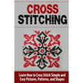 Cross Stitching: Learn How to Cross Stitch Quickly With Proven Techniques and Simple Instruction