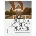 How to Build a House of Prayer: A Practical Guide to Launching and Leading Prayer Rooms