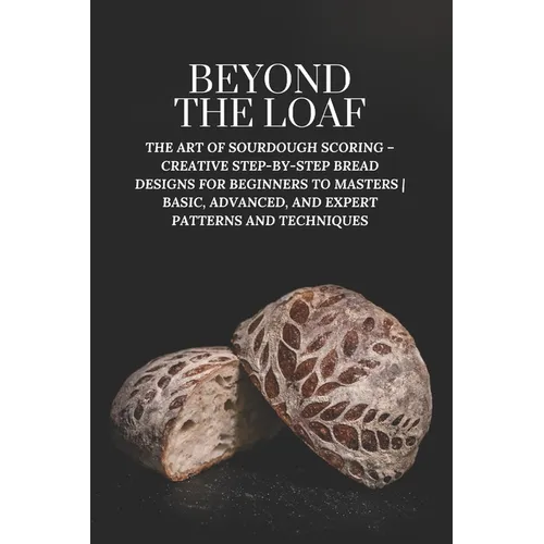 Beyond The Loaf: The Art of Sourdough Scoring - Creative Step-by-Step Bread Designs for Beginners to Masters Basic, Advanced, and Expert Patterns and