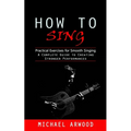 How to Sing: Practical Exercises for Smooth Singing (A Complete Guide to Creating Stronger Performances)