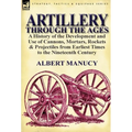 Artillery Through the Ages: a History of the Development and Use of Cannons, Mortars, Rockets & Projectiles from Earliest Times to the Nineteenth Cent