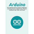 Arduino: The ultimate Arduino guide for beginners, including Arduino programming, Arduino cookbook, tips, tricks, and more!