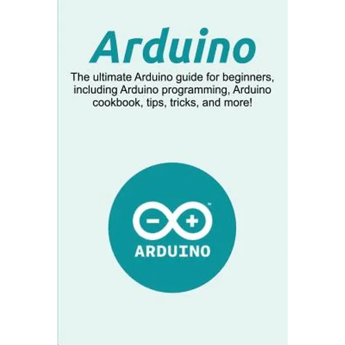 Arduino: The ultimate Arduino guide for beginners, including Arduino programming, Arduino cookbook, tips, tricks, and more!