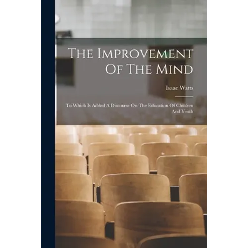 The Improvement Of The Mind: To Which Is Added A Discourse On The Education Of Children And Youth