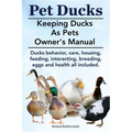 Pet Ducks. Keeping Ducks as Pets Owner's Manual. Ducks Behavior, Care, Housing, Feeding, Interacting, Breeding, Eggs and Health All Included.