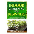 Indoor Gardening for Beginners: How to Grow Beautiful Plants, Herbs and Vegetables in your House