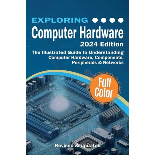 Exploring Computer Hardware - 2024 Edition: The Illustrated Guide to Understanding Computer Hardware, Components, Peripherals & Networks