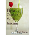 Fight Cancer With Juicing: Use the Power of Natural Juice to Help Prevent and Fight Off Cancer