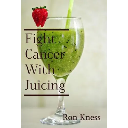 Fight Cancer With Juicing: Use the Power of Natural Juice to Help Prevent and Fight Off Cancer
