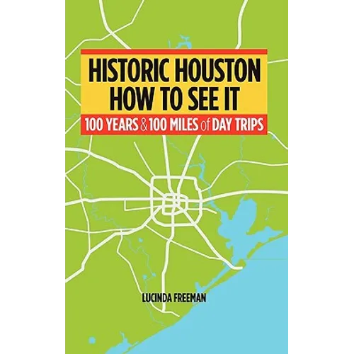 Historic Houston: How to See It: One Hundred Years and One Hundred Miles of Day Trips