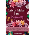 Cricut Maker For Beginners: All You Need To Know About Cricut Maker, Understand The Different Models And How They Work