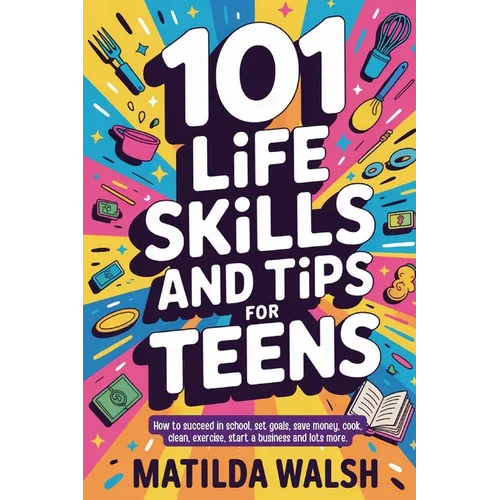 101 Life Skills and Tips for Teens - How to succeed in school, boost your self-confidence, set goals, save money, cook, clean, start a business and lo