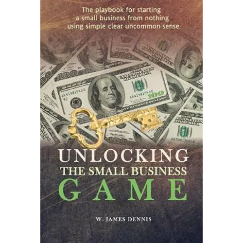 Unlocking the Small Business Game: The Playbook for Starting a Small Business from Nothing Using Simple Clear Uncommon Sense